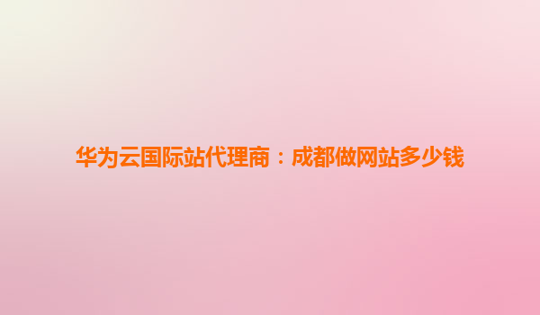华为云国际站代理商：成都做网站多少钱