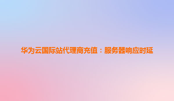 华为云国际站代理商充值：服务器响应时延