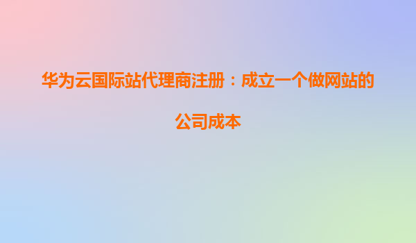 华为云国际站代理商注册：成立一个做网站的公司成本