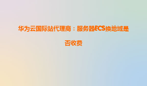 华为云国际站代理商：服务器ECS换地域是否收费