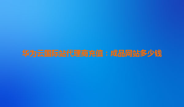 华为云国际站代理商充值：成品网站多少钱