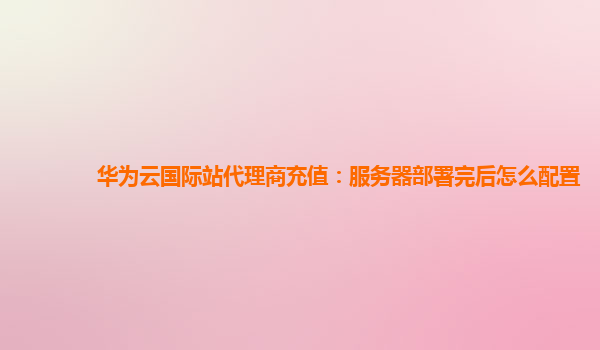 华为云国际站代理商充值：服务器部署完后怎么配置