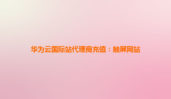 华为云国际站代理商充值：触屏网站