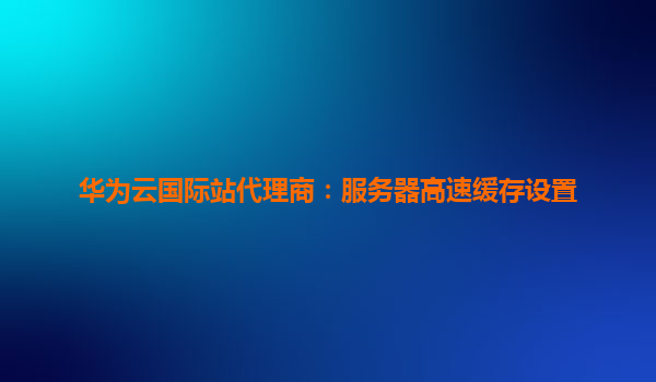 华为云国际站代理商：服务器高速缓存设置