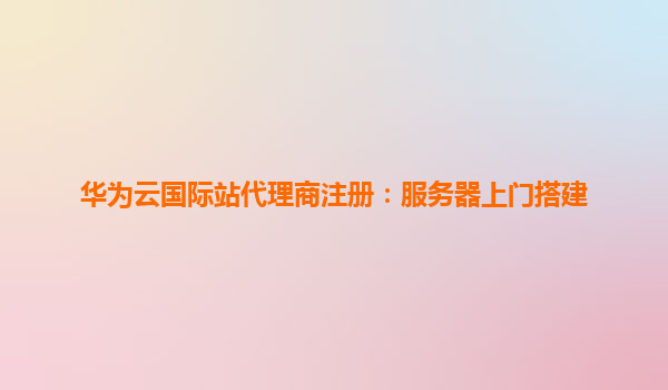 华为云国际站代理商注册：服务器上门搭建