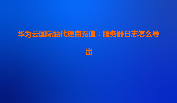 华为云国际站代理商充值：服务器日志怎么导出