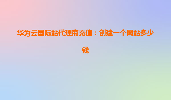 华为云国际站代理商充值：创建一个网站多少钱
