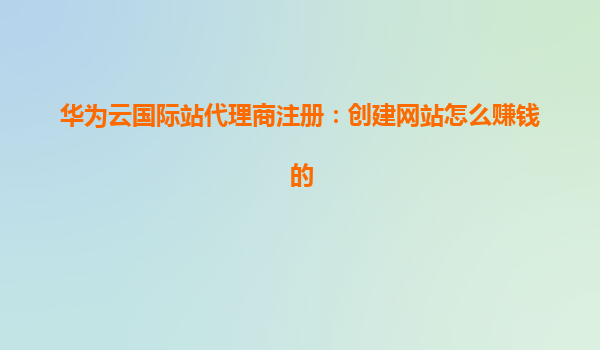 华为云国际站代理商注册：创建网站怎么赚钱的