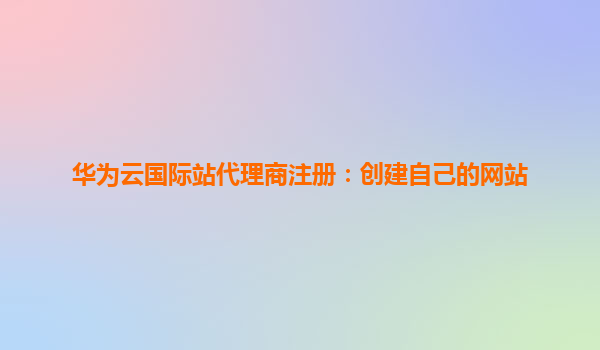 华为云国际站代理商注册：创建自己的网站