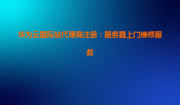 华为云国际站代理商注册：服务器上门维修服务