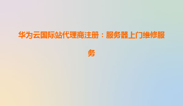 华为云国际站代理商注册：服务器上门维修服务