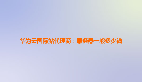 华为云国际站代理商：服务器一般多少钱