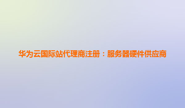 华为云国际站代理商注册：服务器硬件供应商