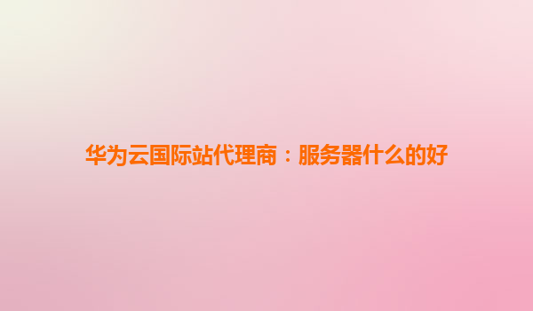华为云国际站代理商：服务器什么的好