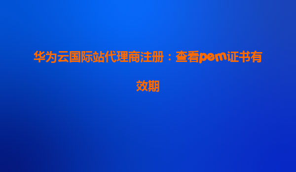 华为云国际站代理商注册：查看pem证书有效期