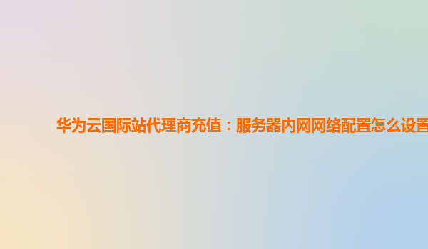 华为云国际站代理商充值：服务器内网网络配置怎么设置