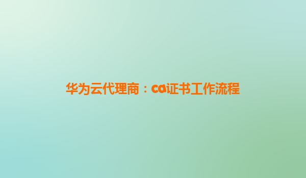 华为云代理商：ca证书工作流程