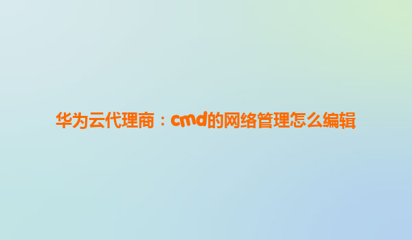 华为云代理商：cmd的网络管理怎么编辑