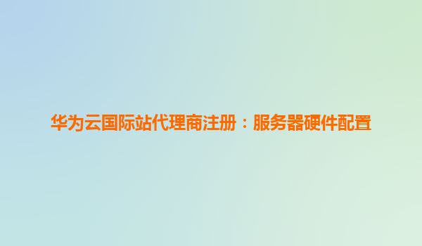 华为云国际站代理商注册：服务器硬件配置