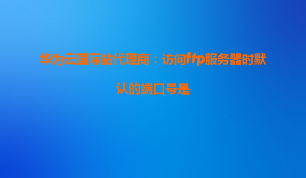 华为云国际站代理商：访问ftp服务器时默认的端口号是
