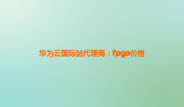 华为云国际站代理商：fpga价格
