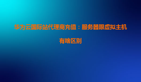 华为云国际站代理商充值：服务器跟虚拟主机有啥区别