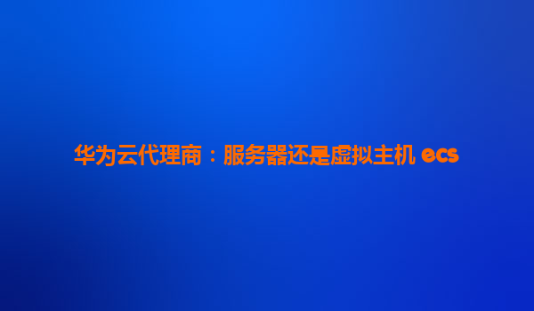 华为云代理商：服务器还是虚拟主机 ecs