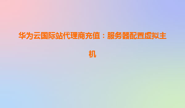 华为云国际站代理商充值：服务器配置虚拟主机
