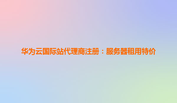 华为云国际站代理商注册：服务器租用特价