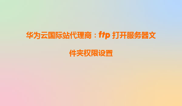 华为云国际站代理商：ftp 打开服务器文件夹权限设置