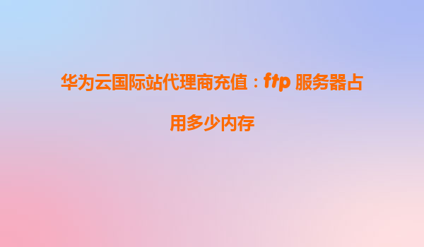 华为云国际站代理商充值：ftp 服务器占用多少内存