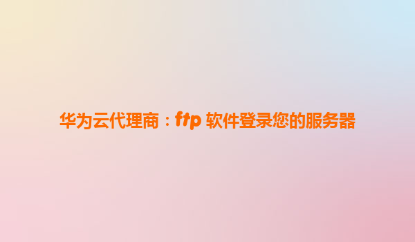 华为云代理商：ftp 软件登录您的服务器