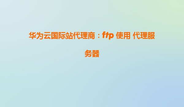 华为云国际站代理商：ftp 使用 代理服务器