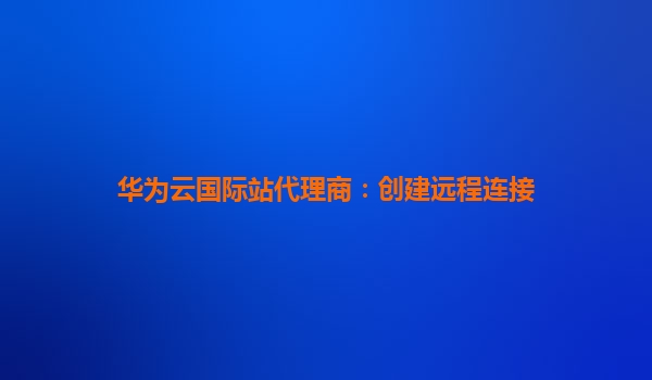 华为云国际站代理商：创建远程连接