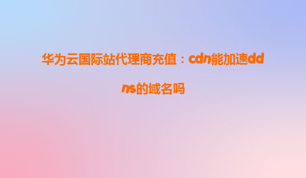 华为云国际站代理商充值：cdn能加速ddns的域名吗