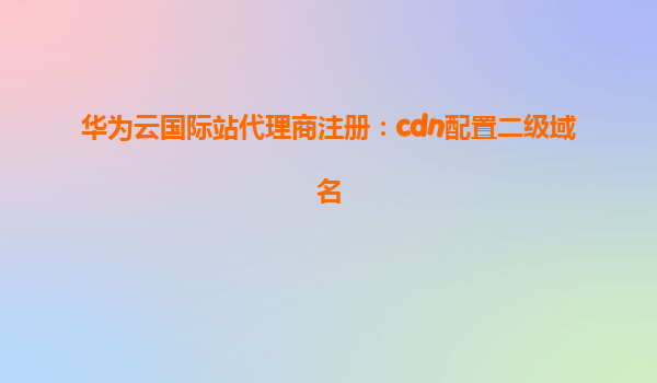 华为云国际站代理商注册：cdn配置二级域名