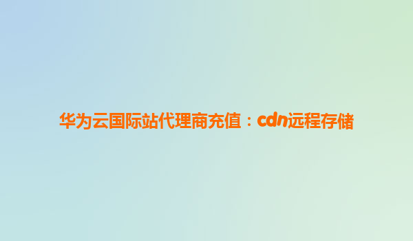 华为云国际站代理商充值：cdn远程存储