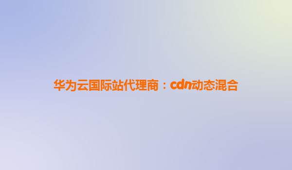 华为云国际站代理商：cdn动态混合