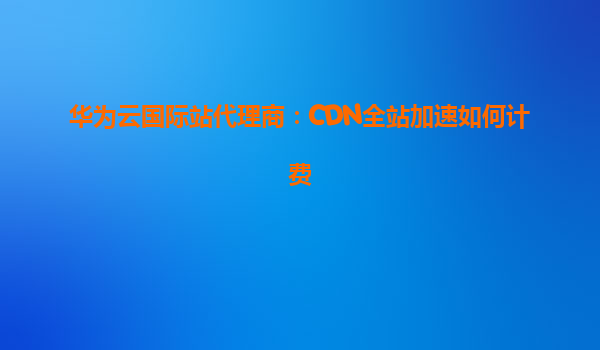 华为云国际站代理商：CDN全站加速如何计费