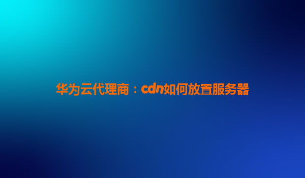 华为云代理商：cdn如何放置服务器