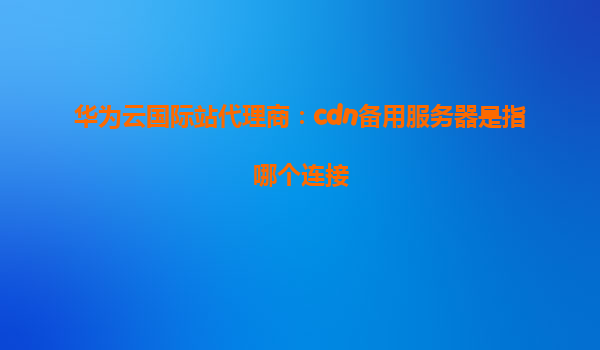 华为云国际站代理商：cdn备用服务器是指哪个连接