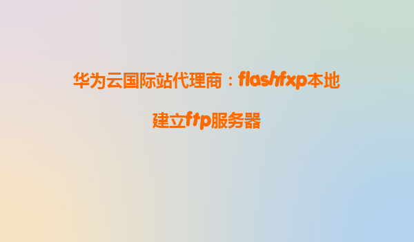 华为云国际站代理商：flashfxp本地建立ftp服务器