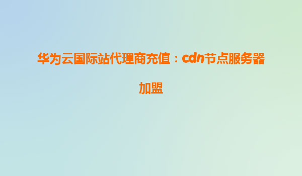 华为云国际站代理商充值：cdn节点服务器加盟