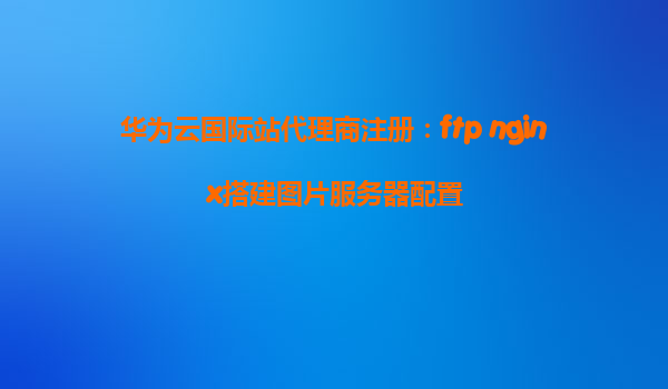华为云国际站代理商注册：ftp nginx搭建图片服务器配置