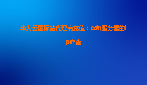 华为云国际站代理商充值：cdn服务器的ip咋查
