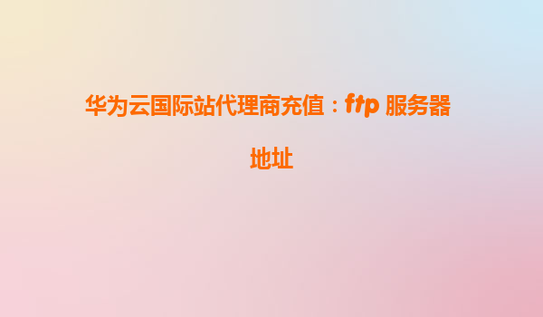华为云国际站代理商充值：ftp 服务器 地址