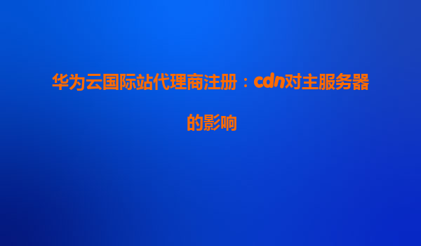 华为云国际站代理商注册：cdn对主服务器的影响