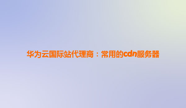 华为云国际站代理商：常用的cdn服务器
