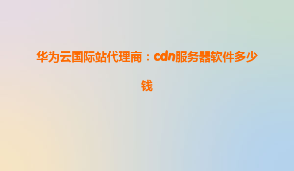 华为云国际站代理商：cdn服务器软件多少钱