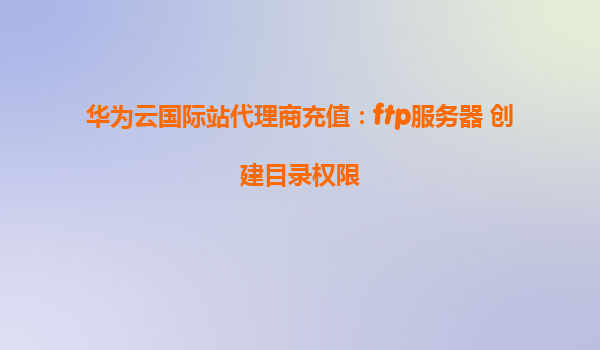 华为云国际站代理商充值：ftp服务器 创建目录权限